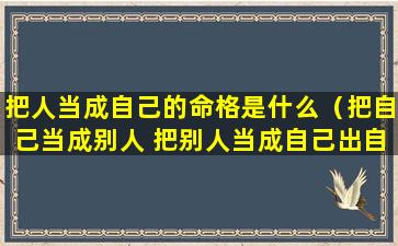 把人当成自己的命格是什么（把自己当成别人 把别人当成自己出自哪里）